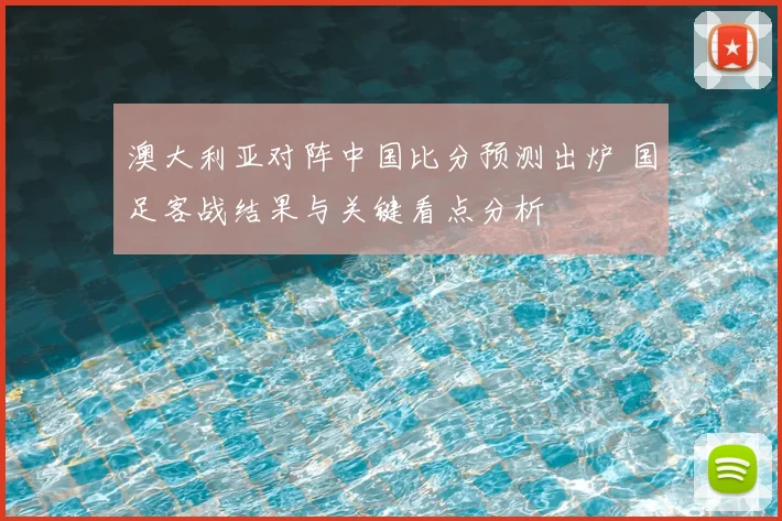 澳大利亚对阵中国比分预测出炉 国足客战结果与关键看点分析