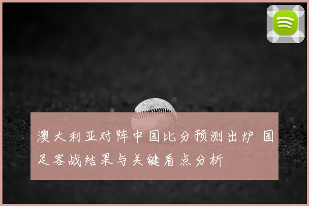 澳大利亚对阵中国比分预测出炉 国足客战结果与关键看点分析