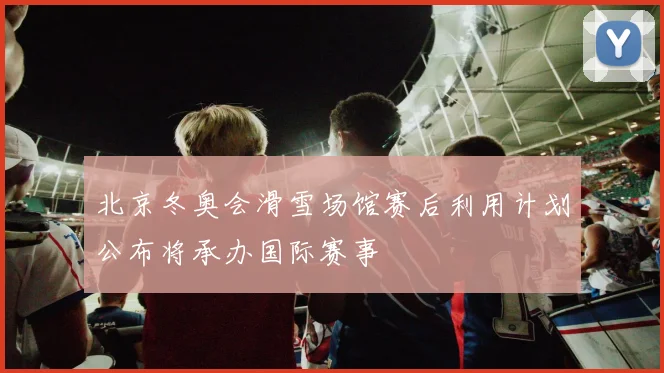 北京冬奥会滑雪场馆赛后利用计划公布将承办国际赛事