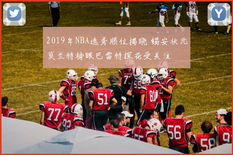 2019年NBA选秀顺位揭晓 锡安状元莫兰特榜眼巴雷特探花受关注
