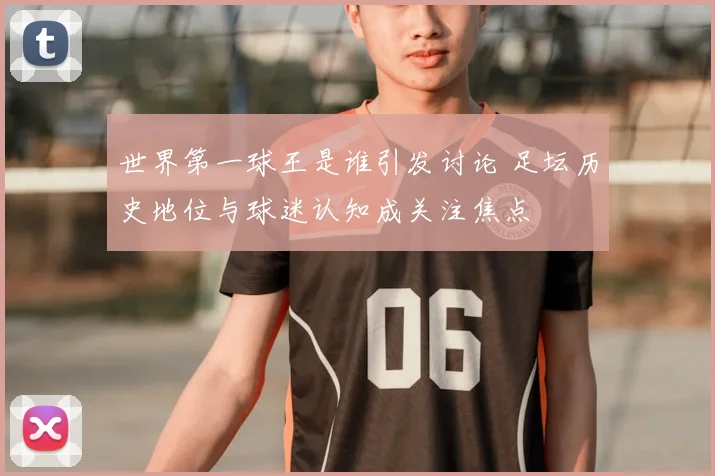 世界第一球王是谁引发讨论 足坛历史地位与球迷认知成关注焦点