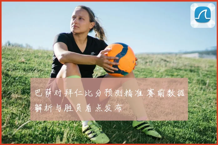 巴萨对拜仁比分预测精准 赛前数据解析与胜负看点发布