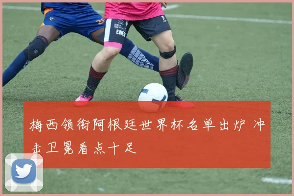 梅西领衔阿根廷世界杯名单出炉 冲击卫冕看点十足
