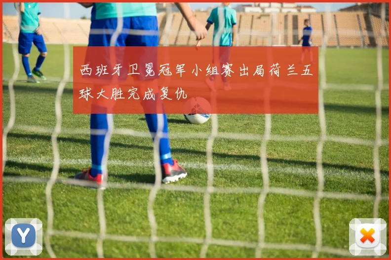 西班牙卫冕冠军小组赛出局荷兰五球大胜完成复仇