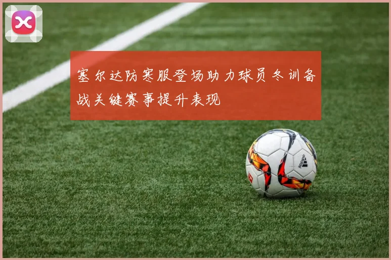 塞尔达防寒服登场助力球员冬训备战关键赛事提升表现