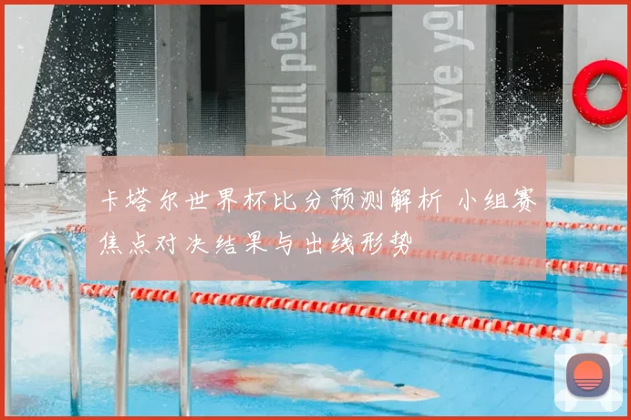 卡塔尔世界杯比分预测解析 小组赛焦点对决结果与出线形势