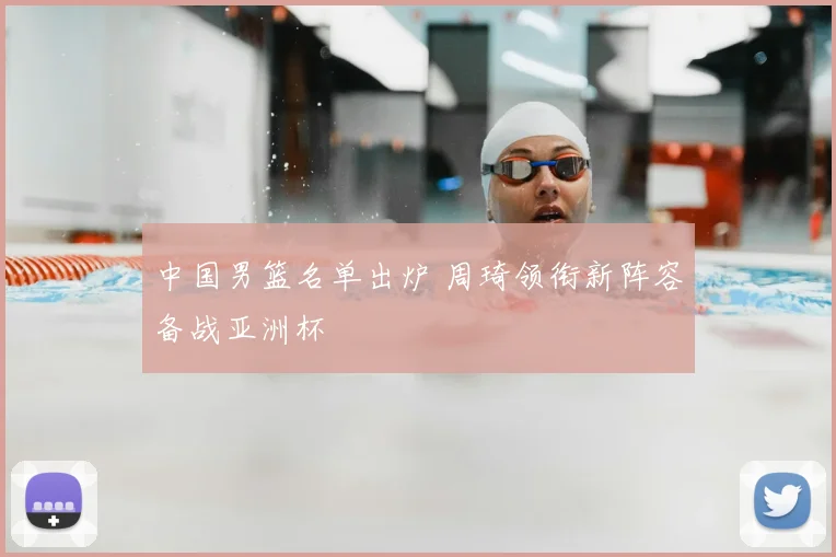 中国男篮名单出炉 周琦领衔新阵容备战亚洲杯