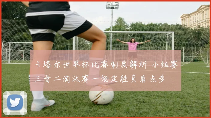 卡塔尔世界杯比赛制度解析 小组赛三晋二淘汰赛一场定胜负看点多