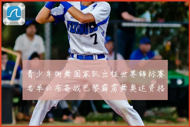 青少年街舞国家队出征世界锦标赛名单公布备战巴黎霹雳舞奥运资格赛
