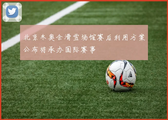 北京冬奥会滑雪场馆赛后利用方案公布将承办国际赛事