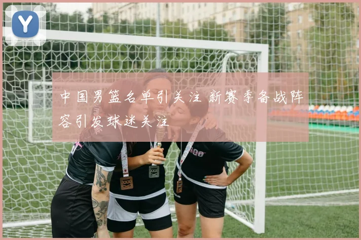 中国男篮名单引关注 新赛季备战阵容引发球迷关注