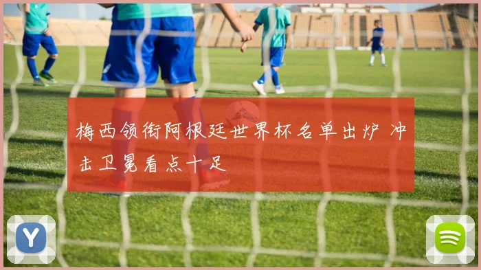 梅西领衔阿根廷世界杯名单出炉 冲击卫冕看点十足