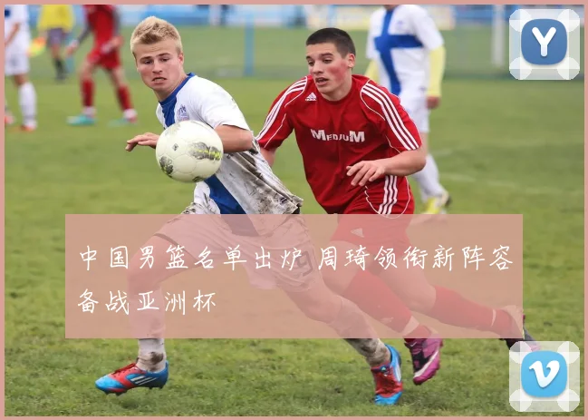 中国男篮名单出炉 周琦领衔新阵容备战亚洲杯