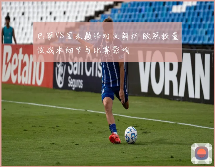 巴萨VS国米巅峰对决解析 欧冠较量技战术细节与比赛影响
