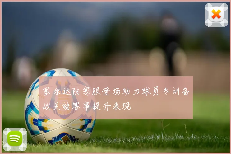 塞尔达防寒服登场助力球员冬训备战关键赛事提升表现