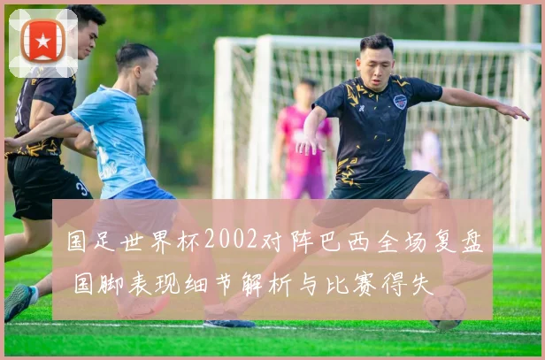 国足世界杯2002对阵巴西全场复盘 国脚表现细节解析与比赛得失
