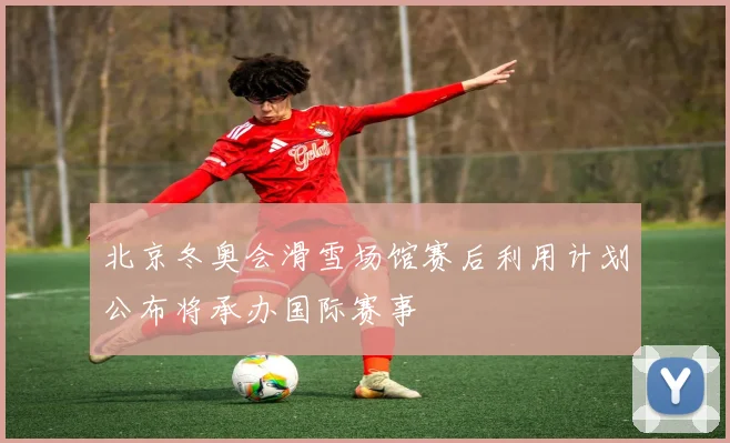 北京冬奥会滑雪场馆赛后利用计划公布将承办国际赛事