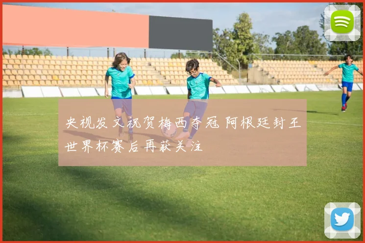 央视发文祝贺梅西夺冠 阿根廷封王世界杯赛后再获关注