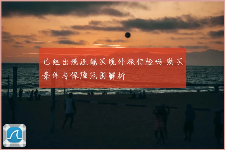 已经出境还能买境外旅行险吗 购买条件与保障范围解析