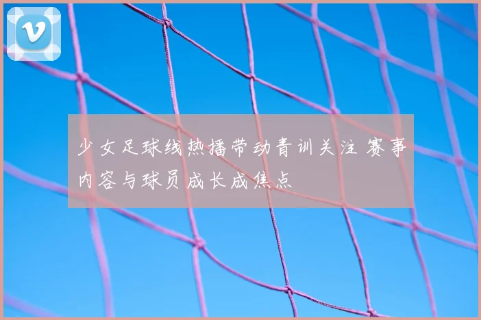少女足球线热播带动青训关注 赛事内容与球员成长成焦点