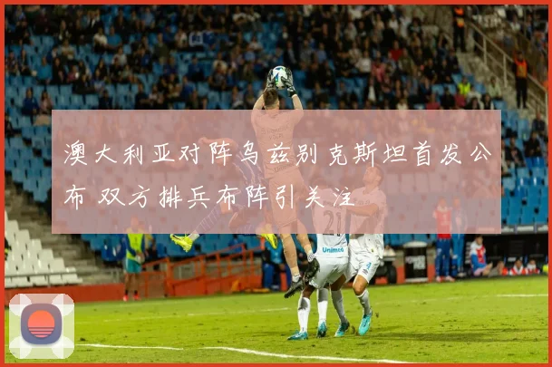 澳大利亚对阵乌兹别克斯坦首发公布 双方排兵布阵引关注