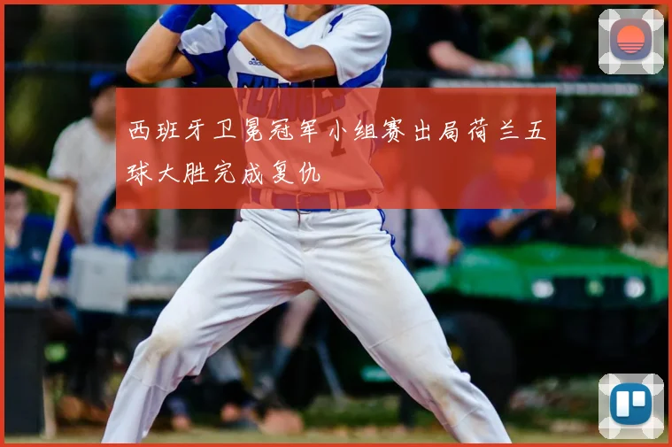 西班牙卫冕冠军小组赛出局荷兰五球大胜完成复仇