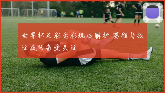 世界杯足彩竞彩玩法解析 赛程与投注技巧备受关注