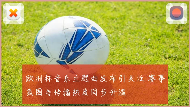欧洲杯音乐主题曲发布引关注 赛事氛围与传播热度同步升温